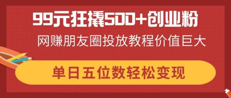 （14247期）99元狂撬500+创业粉，网赚朋友圈投放教程价值巨大，单日五位数轻松变现-笑笑轻创